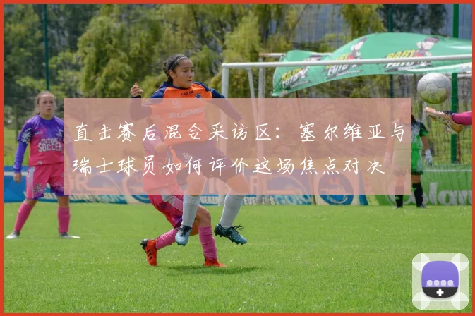 直击赛后混合采访区：塞尔维亚与瑞士球员如何评价这场焦点对决