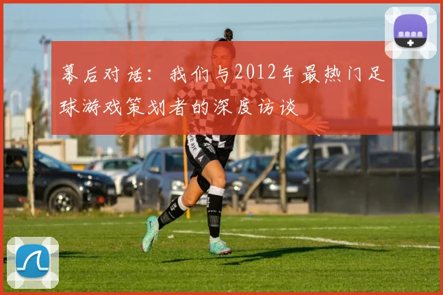 幕后对话：我们与2012年最热门足球游戏策划者的深度访谈